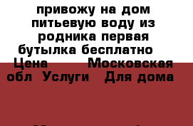 привожу на дом питьевую воду из родника первая бутылка бесплатно  › Цена ­ 26 - Московская обл. Услуги » Для дома   . Московская обл.